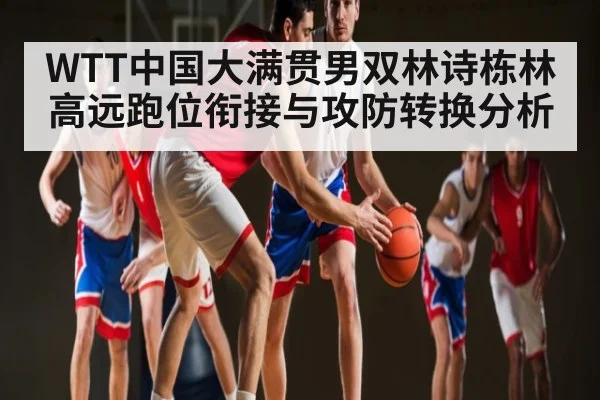 WTT中国大满贯男双林诗栋林高远跑位衔接与攻防转换分析