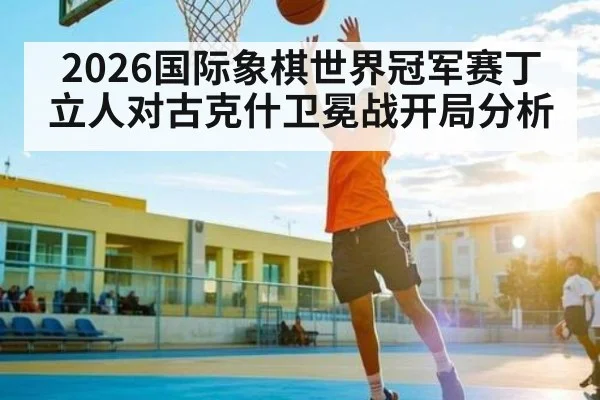 2026国际象棋世界冠军赛丁立人对古克什卫冕战开局分析